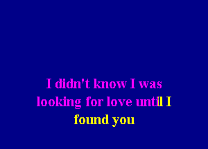 I didn't know I was
looking for love until I
found you