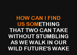 HOW CAN I FIND
US SOMETHING
THAT TWO CAN TAKE
WITHOUT STUMBLING
AS WEWALK IN OUR
WILD FUTURE'S WAKE
