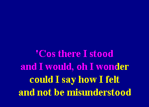 'Cos there I stood
and I would, 011 I wonder
could I say hour I felt
and not be misunderstood