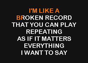 I'M LIKE A
BROKEN RECORD
THAT YOU CAN PLAY
REPEATING
AS IF IT MATI'ERS
EVERYTHING
IWANT TO SAY