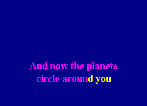 And now the planets
circle around you