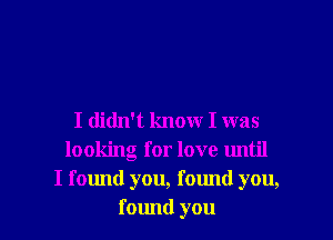 I didn't know I was
looking for love until
I falmd you, found you,
found you