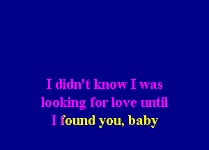 I didn't know I was
looking for love until
I found you, baby