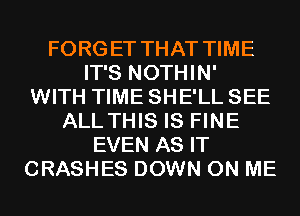 FORGET THAT TIME
IT'S NOTHIN'
WITH TIME SHE'LL SEE
ALLTHIS IS FINE
EVEN AS IT
CRASHES DOWN ON ME