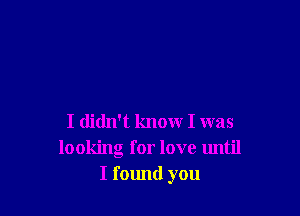 I didn't know I was
looking for love until
I found you