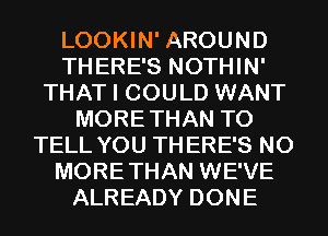 LOOKIN' AROUND
THERE'S NOTHIN'
THAT I COULD WANT
MORETHAN TO
TELL YOU THERE'S N0
MORETHAN WE'VE
ALREADY DONE