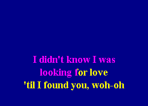 I didn't know I was
looking for love
'til I fomld you, woh-oh