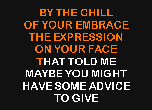 BY THE CHILL
OF YOUR EMBRACE
THE EXPRESSION
ON YOUR FACE
THAT TOLD ME
MAYBE YOU MIGHT
HAVE SOME ADVICE
TO GIVE