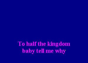 To half the kingdom
baby tell me why