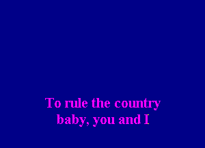 To rule the country
baby, you and I