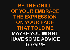 BY THE CHILL
OF YOUR EMBRACE
THE EXPRESSION
ON YOUR FACE
THAT TOLD ME
MAYBE YOU MIGHT
HAVE SOME ADVICE
TO GIVE