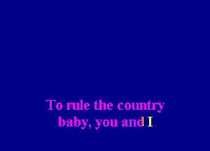 To rule the country
baby, you and I