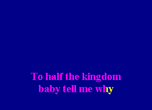 To half the kingdom
baby tell me why