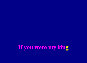 If you were my king