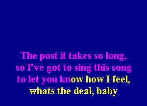 The post it takes so long,
so I've got to sing this song
to let you knowr hour I feel,

Whats the deal, baby