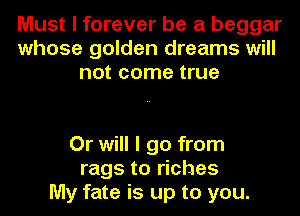 Must I forever be a beggar
whose golden dreams will
not come true

Or will I go from
rags to riches
My fate is up to you.