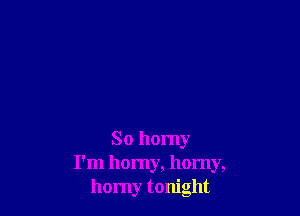 So horny
I'm homy, horny,
homy tonight