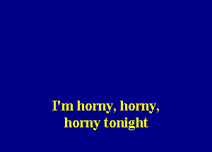 I'm homy, horny,
homy tonight