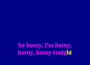 So horny, I'm horny,
horny, horny tonight
