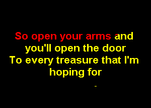 So open your arms and
you'll open the door

To every treasure that I'm
hoping for