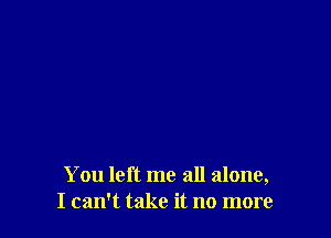 You left me all alone,
I can't take it no more