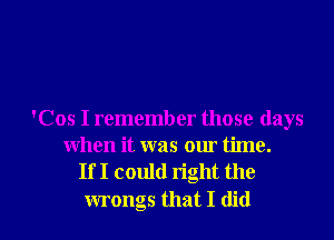 'Cos I remember those days
when it was our time.
If I could right the

wrongs that I did I