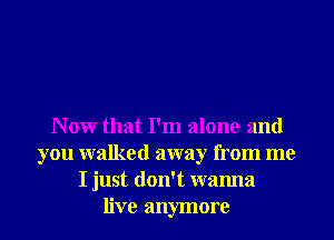 N 0W that I'm alone and
you walked away from me
I just don't wanna
live anymore