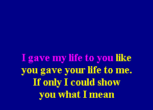 I gave my life to you like
you gave your life to me.
If only I could show
you What I mean