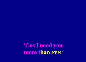 'Cos I need you
more than ever