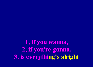 1, if you wanna,
2, if you're gonna,
3, is everything's alright