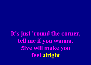 It's just 'round the comer,
tell me if you wanna,
Sive will make you
feel alright