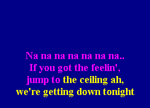 Na na na na na na na..
If you got the feelin',
jump to the ceiling ah,
we're getting down tonight