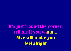 It's just 'round the comer,
tell me if you wanna,
Sive will make you
feel alright