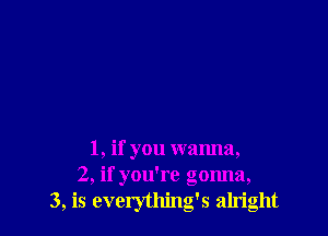 1, if you wanna,
2, if you're gonna,
3, is everything's alright