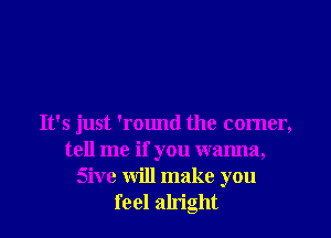 It's just 'round the comer,
tell me if you wanna,
Sive will make you
feel alright