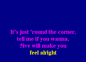 It's just 'round the comer,
tell me if you wanna,
Sive will make you
feel alright