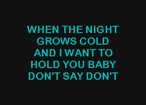 WHEN THE NIGHT
GROWS COLD

AND IWANT TO
HOLD YOU BABY
DON'T SAY DON'T