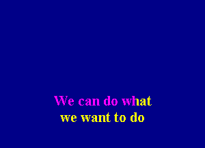 We can do what
we want to do