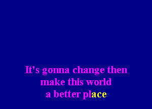 It's gonna change then
make this world
a better place