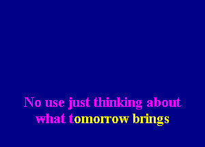 No use just thinking about
what tomorrow brings