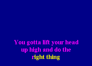 You gotta lift your head
up high and (lo the
right thing
