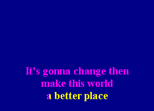 It's gonna change then
make this world
a better place