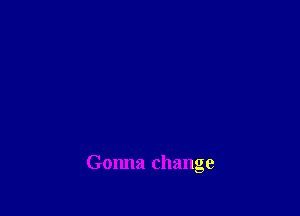 Gonna change