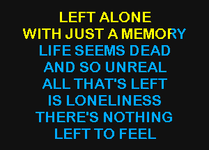 LEFT ALONE
WITH JUST A MEMORY
LIFE SEEMS DEAD
AND SO UNREAL
ALL THAT'S LEFT
IS LONELINESS
THERE'S NOTHING
LEFT TO FEEL
