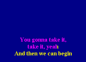 You gonna take it,
take it, yeah
And then we can begin