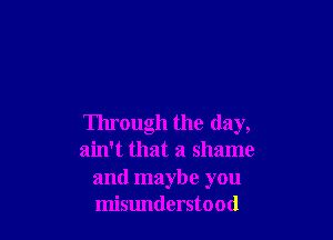 Tlu'ough the day,
ain't that a shame
and maybe you
mismulerstood