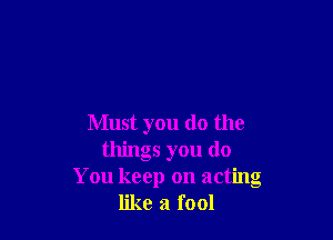 Must you do the
things you do
You keep on acting
like a fool