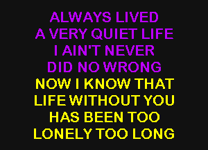 NOW I KNOW THAT
LIFE WITHOUT YOU
HAS BEEN TOO
LONELY TOO LONG