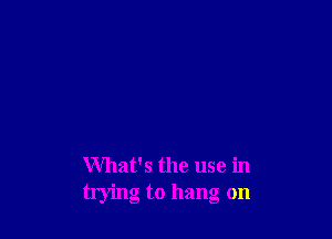 What's the use in
trying to hang on