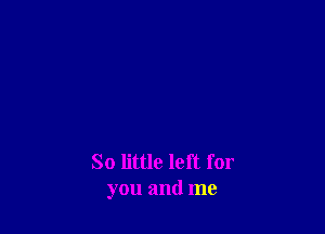 So little left for
you and me